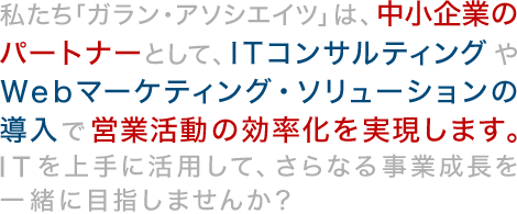 私たち「ガラン・アソシエイツ」は、中小企業のパートナーとして、ITコンサルティングやWebマーケティング・ソリューションの導入で営業活動の効率化を実現します。ITを上手に活用して、さらなる事業成長を一緒に目指しませんか？